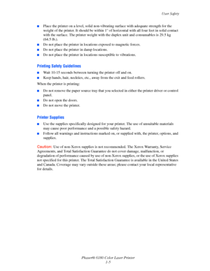 Page 11User Safety
Phaser® 6180 Color Laser Printer
1-5
■Place the printer on a level, solid non-vibrating surface with adequate strength for the 
weight of the printer. It should be within 1° of horizontal with all four feet in solid contact 
with the surface. The printer weight with the duplex unit and consumables is 29.5 kg 
(64.5 lb.). 
■Do not place the printer in locations exposed to magnetic forces.
■Do not place the printer in damp locations.
■Do not place the printer in locations susceptible to...