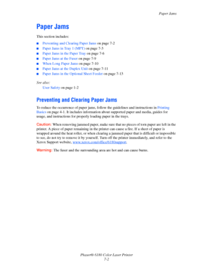 Page 114Paper Jams
Phaser® 6180 Color Laser Printer
7-2
Paper Jams
This section includes:
■Preventing and Clearing Paper Jams on page 7-2
■Paper Jams in Tray 1 (MPT) on page 7-3
■Paper Jams in the Paper Tray on page 7-6
■Paper Jams at the Fuser on page 7-9
■When Long Paper Jams on page 7-10
■Paper Jams at the Duplex Unit on page 7-11
■Paper Jams in the Optional Sheet Feeder on page 7-13
See also: 
User Safety on page 1-2
Preventing and Clearing Paper Jams
To reduce the occurrence of paper jams, follow the...