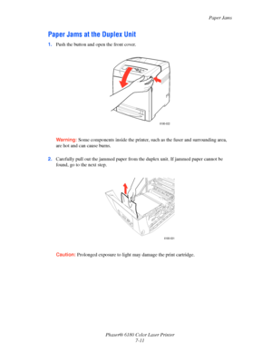 Page 123Paper Jams
Phaser® 6180 Color Laser Printer
7-11
Paper Jams at the Duplex Unit
1.Push the button and open the front cover.
Warning:Some components inside the printer, such as the fuser and surrounding area, 
are hot and can cause burns.
2.Carefully pull out the jammed paper from the duplex unit. If jammed paper cannot be 
found, go to the next step.
Caution:Prolonged exposure to light may damage the print cartridge.
6180-022
6180-031
Downloaded From ManualsPrinter.com Manuals 