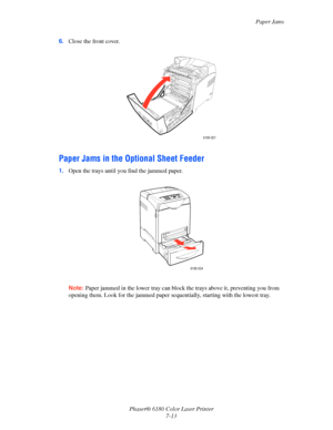 Page 125Paper Jams
Phaser® 6180 Color Laser Printer
7-13 6.Close the front cover.
Paper Jams in the Optional Sheet Feeder
1.Open the trays until you find the jammed paper.
Note:Paper jammed in the lower tray can block the trays above it, preventing you from 
opening them. Look for the jammed paper sequentially, starting with the lowest tray.
6180-027
6180-034
Downloaded From ManualsPrinter.com Manuals 