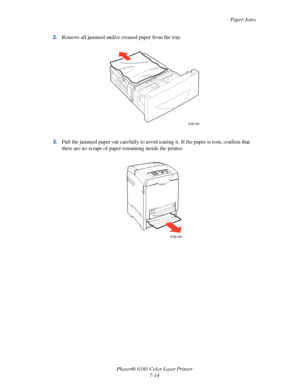 Page 126Paper Jams
Phaser® 6180 Color Laser Printer
7-14 2.Remove all jammed and/or creased paper from the tray.
3.Pull the jammed paper out carefully to avoid tearing it. If the paper is torn, confirm that 
there are no scraps of paper remaining inside the printer.
6180-035
6180-036
Downloaded From ManualsPrinter.com Manuals 