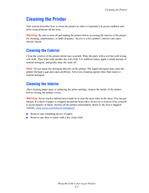 Page 141Cleaning the Printer
Phaser® 6180 Color Laser Printer
8-2
Cleaning the Printer
This section describes how to clean the printer in order to maintain it in good condition and 
print clean printouts all the time.
Warning:Be sure to turn off and unplug the printer before accessing the interior of the printer 
for cleaning, maintenance, or fault clearance. Access to a live printer’s interior can cause 
electric shock.
Cleaning the Exterior
Clean the exterior of the printer about once a month. Wipe the parts...