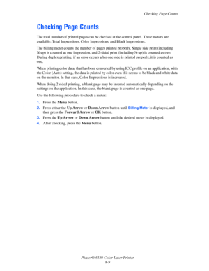 Page 148Checking Page Counts
Phaser® 6180 Color Laser Printer
8-9
Checking Page Counts
The total number of printed pages can be checked at the control panel. Three meters are 
available: Total Impressions, Color Impressions, and Black Impressions. 
The billing meter counts the number of pages printed properly. Single side print (including 
N-up) is counted as one impression, and 2-sided print (including N-up) is counted as two. 
During duplex printing, if an error occurs after one side is printed properly, it is...