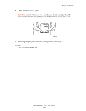 Page 152Moving the Printer
Phaser® 6180 Color Laser Printer
8-13 6.Lift the printer and move it gently.
Note:If the printer is to be moved over a long distance, the print cartridges should be 
removed to prevent toner from spilling and the printer should be packed inside a box.
7.After transporting the printer, adjust the color registration before using it.
See also: 
Color Registration on page 6-6
6180-044
Downloaded From ManualsPrinter.com Manuals 