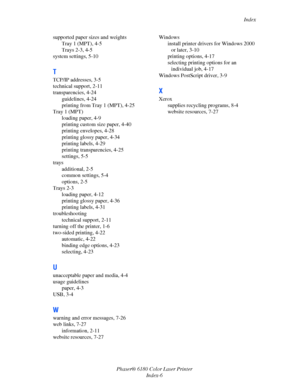 Page 158Index
Phaser® 6180 Color Laser Printer
Index-6 supported paper sizes and weights
Tray 1 (MPT), 4-5
Trays 2-3, 4-5
system settings, 5-10
T
TCP/IP addresses, 3-5
technical support, 2-11
transparencies, 4-24
guidelines, 4-24
printing from Tray 1 (MPT), 4-25
Tray 1 (MPT)
loading paper, 4-9
printing custom size paper, 4-40
printing envelopes, 4-28
printing glossy paper, 4-34
printing labels, 4-29
printing transparencies, 4-25
settings, 5-5
trays
additional, 2-5
common settings, 5-4
options, 2-5
Trays 2-3...