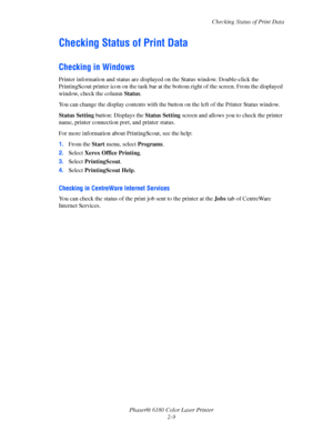 Page 28Checking Status of Print Data
Phaser® 6180 Color Laser Printer
2-9
Checking Status of Print Data
Checking in Windows
Printer information and status are displayed on the Status window. Double-click the 
PrintingScout printer icon on the task bar at the bottom right of the screen. From the displayed 
window, check the column Status.
You can change the display contents with the button on the left of the Printer Status window.
Status Setting button: Displays the Status Setting screen and allows you to check...