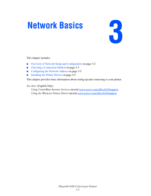 Page 31Phaser® 6180 Color Laser Printer
3-1 This chapter includes:
■Overview of Network Setup and Configuration on page 3-2
■Choosing a Connection Method on page 3-3
■Configuring the Network Address on page 3-5
■Installing the Printer Drivers on page 3-9
This chapter provides basic information about setting up and connecting to your printer. 
See also: (English Only)
Using CentreWare Internet Services tutorial www.xerox.com/office/6180support
Using the Windows Printer Driver tutorial...