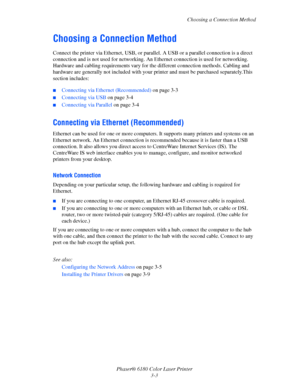 Page 33Choosing a Connection Method
Phaser® 6180 Color Laser Printer
3-3
Choosing a Connection Method
Connect the printer via Ethernet, USB, or parallel. A USB or a parallel connection is a direct 
connection and is not used for networking. An Ethernet connection is used for networking. 
Hardware and cabling requirements vary for the different connection methods. Cabling and 
hardware are generally not included with your printer and must be purchased separately.This 
section includes:
■Connecting via Ethernet...