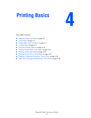 Page 44
Phaser® 6180 Color Laser Printer4-1
This chapter includes:
■Supported Paper and Media 
on page 4-2
■About Paper on page 4-5
■Setting Paper Types and Sizes  on page 4-7
■Loading Paper on page 4-9
■Selecting Printing Options  on page 4-16
■Printing on Both Sides of the Paper  on page 4-22
■Printing on Specialty Media on page 4-24
■Printing Custom Size or Long Paper  on page 4-39
■Printing Confidential Document - Secure Print on page 4-42
■Print After Checking Printing Result - Proof Print  on page 4-44...