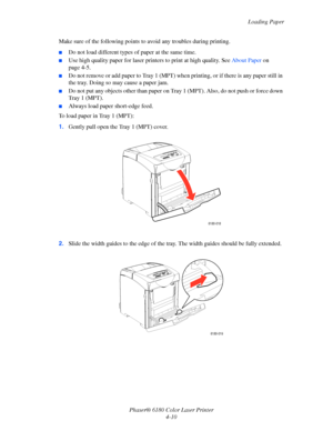 Page 53Loading Paper
Phaser® 6180 Color Laser Printer
4-10 Make sure of the following points to avoid any troubles during printing.
■Do not load different types of paper at the same time.
■Use high quality paper for laser printers to print at high quality. See About Paper on 
page 4-5.
■Do not remove or add paper to Tray 1 (MPT) when printing, or if there is any paper still in 
the tray. Doing so may cause a paper jam.
■Do not put any objects other than paper on Tray 1 (MPT). Also, do not push or force down...