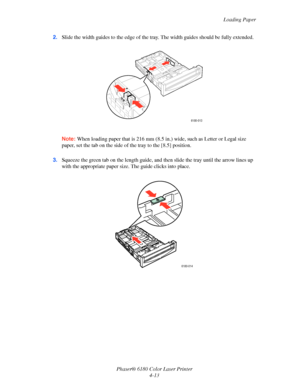 Page 56
Loading Paper
Phaser® 6180 Color Laser Printer 4-13
2.
Slide the width guides to the edge of the tray . The width guides should be fully extended.
Note: When loading paper that is  216 mm (8.5 in.) wide, such as Letter or Legal size 
paper, set the tab on the side of  the tray to the [8.5] position.
3. Squeeze the green tab on the length guide, an d then slide the tray until the arrow lines up 
with the appropriate paper size . The guide clicks into place.
6180-013
6180-014
Downloaded From...