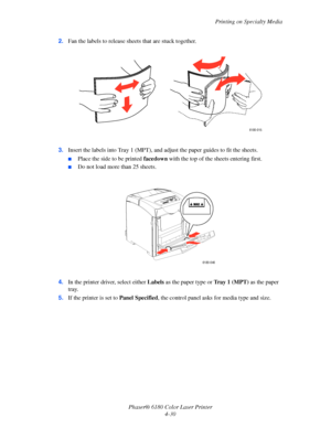 Page 73Printing on Specialty Media
Phaser® 6180 Color Laser Printer
4-30 2.Fan the labels to release sheets that are stuck together.
3.Insert the labels into Tray 1 (MPT), and adjust the paper guides to fit the sheets.
■Place the side to be printed facedown with the top of the sheets entering first.
■Do not load more than 25 sheets.
4.In the printer driver, select either Labels as the paper type or Tr a y 1 (MPT) as the paper 
tray.
5.If the printer is set to Panel Specified, the control panel asks for media...