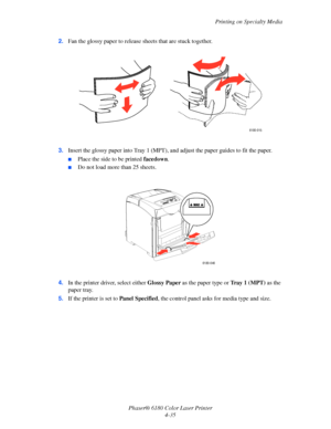 Page 78Printing on Specialty Media
Phaser® 6180 Color Laser Printer
4-35 2.Fan the glossy paper to release sheets that are stuck together.
3.Insert the glossy paper into Tray 1 (MPT), and adjust the paper guides to fit the paper.
■Place the side to be printed facedown.
■Do not load more than 25 sheets.
4.In the printer driver, select either Glossy Paper as the paper type or Tr a y 1 (MPT) as the 
paper tray.
5.If the printer is set to Panel Specified, the control panel asks for media type and size.
6180-015...