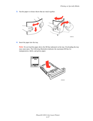 Page 80Printing on Specialty Media
Phaser® 6180 Color Laser Printer
4-37 3.Fan the paper to release sheets that are stuck together.
4.Insert the paper into the tray. 
Note:Do not load the paper above the fill line indicated on the tray. Overloading the tray 
may cause jams. The following illustration indicates the maximum fill line for 
transparencies, labels, and glossy paper.
6180-015
6180-048
Downloaded From ManualsPrinter.com Manuals 