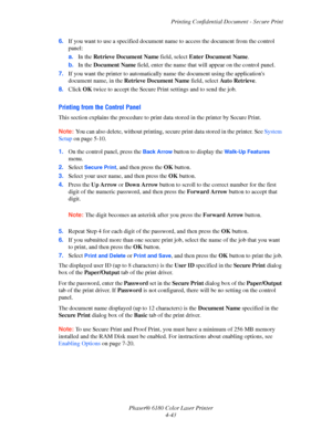 Page 86Printing Confidential Document - Secure Print
Phaser® 6180 Color Laser Printer
4-43 6.If you want to use a specified document name to access the document from the control 
panel:
a.In the Retrieve Document Name field, select Enter Document Name.
b.In the Document Name field, enter the name that will appear on the control panel.
7.If you want the printer to automatically name the document using the applications 
document name, in the Retrieve Document Name field, select Auto Retrieve.
8.Click OK twice to...