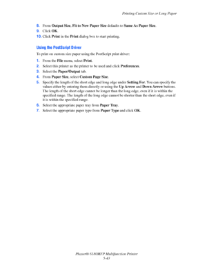 Page 106Printing Custom Size or Long Paper
Phaser® 6180MFP Multifunction Printer 
5-43 8.From Output Size, Fit to New Paper Size defaults to Same As Paper Size.
9.Click OK.
10.Click Print in the Print dialog box to start printing.
Using the PostScript Driver
To print on custom size paper using the PostScript print driver:
1.From the File menu, select Print.
2.Select this printer as the printer to be used and click Preferences.
3.Select the Paper/Output tab.
4.From Paper Size, select Custom Page Size.
5.Specify...