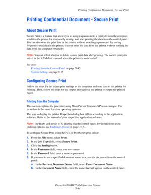 Page 107Printing Confidential Document - Secure Print
Phaser® 6180MFP Multifunction Printer 
5-44
Printing Confidential Document - Secure Print
About Secure Print
Secure Print is a feature that allows you to assign a password to a print job from the computer, 
send it to the printer for temporarily storing, and start printing the data from the control panel. 
You can also store the print data in the printer without attaching a password. By storing 
frequently-used data in the printer, you can print the data from...