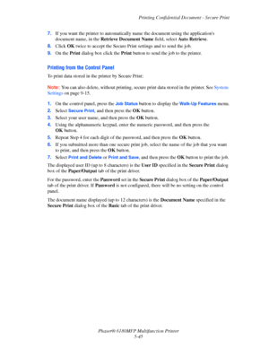 Page 108Printing Confidential Document - Secure Print
Phaser® 6180MFP Multifunction Printer 
5-45 7.If you want the printer to automatically name the document using the applications 
document name, in the Retrieve Document Name field, select Auto Retrieve.
8.Click OK twice to accept the Secure Print settings and to send the job.
9.On the Print dialog box click the Print button to send the job to the printer.
Printing from the Control Panel
To print data stored in the printer by Secure Print:
Note: You can also...