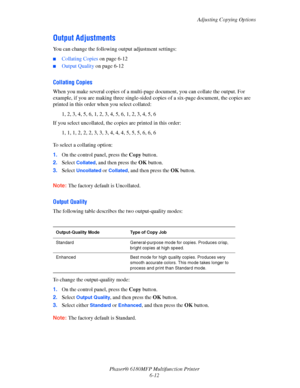 Page 122Adjusting Copying Options
Phaser® 6180MFP Multifunction Printer 
6-12
Output Adjustments
You can change the following output adjustment settings:
■Collating Copies on page 6-12
■Output Quality on page 6-12
Collating Copies
When you make several copies of a multi-page document, you can collate the output. For 
example, if you are making three single-sided copies of a six-page document, the copies are 
printed in this order when you select collated:
1, 2, 3, 4, 5, 6, 1, 2, 3, 4, 5, 6, 1, 2, 3, 4, 5, 6
If...