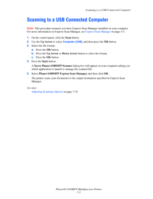 Page 127Scanning to a USB Connected Computer
Phaser® 6180MFP Multifunction Printer 
7-5
Scanning to a USB Connected Computer
Note: This procedure assumes you have Express Scan Manager installed on your computer. 
For more information on Express Scan Manager, see 
Express Scan Manager on page 3-3.
1.On the control panel, click the Scan button.
2.Use the Up Arrow to select 
Computer (USB), and then press the OK button.
3.Select the file format:
a.Press the OK button.
b.Press the Up Arrow or Down Arrow button to...