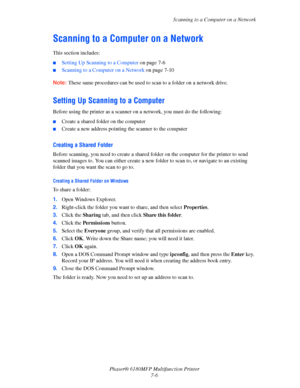 Page 128Scanning to a Computer on a Network
Phaser® 6180MFP Multifunction Printer 
7-6
Scanning to a Computer on a Network
This section includes:
■Setting Up Scanning to a Computer on page 7-6
■Scanning to a Computer on a Network on page 7-10
Note: These same procedures can be used to scan to a folder on a network drive.
Setting Up Scanning to a Computer
Before using the printer as a scanner on a network, you must do the following:
■Create a shared folder on the computer
■Create a new address pointing the...