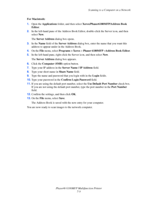 Page 131Scanning to a Computer on a Network
Phaser® 6180MFP Multifunction Printer 
7-9 For Macintosh:
1.Open the Applications folder, and then select Xerox/Phaser6180MFP/Address Book 
Editor.
2.In the left-hand pane of the Address Book Editor, double-click the Server icon, and then 
select New.
The Server Address dialog box opens.
3.In the Name field of the Server Address dialog box, enter the name that you want this 
address to appear under in the Address Book.
4.On the File menu, select Programs > Xerox >...