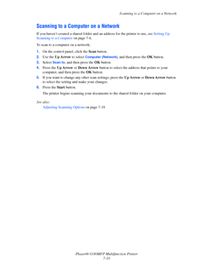 Page 132Scanning to a Computer on a Network
Phaser® 6180MFP Multifunction Printer 
7-10
Scanning to a Computer on a Network
If you haven’t created a shared folder and an address for the printer to use, see Setting Up 
Scanning to a Computer on page 7-6. 
To scan to a computer on a network:
1.On the control panel, click the Scan button.
2.Use the Up Arrow to select 
Computer (Network), and then press the OK button.
3.Select 
Scan to, and then press the OK button.
4.Press the Up Arrow or Down Arrow button to...