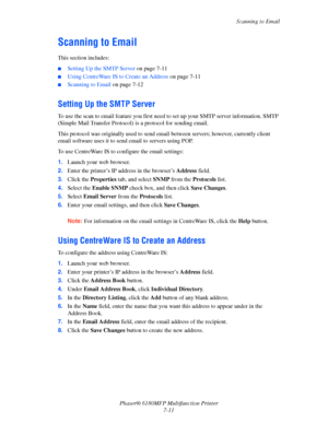 Page 133Scanning to Email
Phaser® 6180MFP Multifunction Printer 
7-11
Scanning to Email
This section includes:
■Setting Up the SMTP Server on page 7-11
■Using CentreWare IS to Create an Address on page 7-11
■Scanning to Email on page 7-12
Setting Up the SMTP Server
To use the scan to email feature you first need to set up your SMTP server information. SMTP 
(Simple Mail Transfer Protocol) is a protocol for sending email.
This protocol was originally used to send email between servers; however, currently client...