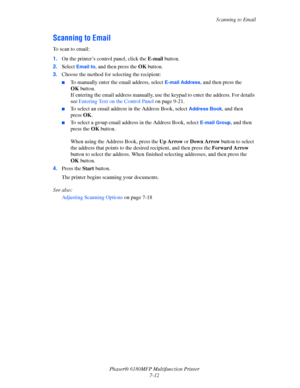 Page 134Scanning to Email
Phaser® 6180MFP Multifunction Printer 
7-12
Scanning to Email
To scan to email:
1.On the printer’s control panel, click the E-mail button.
2.Select 
Email to, and then press the OK button.
3.Choose the method for selecting the recipient:
■To manually enter the email address, select E-mail Address, and then press the 
OK button. 
If entering the email address manually, use the keypad to enter the address. For details 
see Entering Text on the Control Panel on page 9-21.
■To select an...