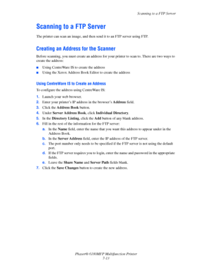 Page 135Scanning to a FTP Server
Phaser® 6180MFP Multifunction Printer 
7-13
Scanning to a FTP Server
The printer can scan an image, and then send it to an FTP server using FTP.
Creating an Address for the Scanner
Before scanning, you must create an address for your printer to scan to. There are two ways to 
create the address:
■Using CentreWare IS to create the address
■Using the Xerox Address Book Editor to create the address
Using CentreWare IS to Create an Address
To configure the address using CentreWare...