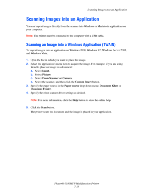 Page 137Scanning Images into an Application
Phaser® 6180MFP Multifunction Printer 
7-15
Scanning Images into an Application
You can import images directly from the scanner into Windows or Macintosh applications on 
your computer.
Note: The printer must be connected to the computer with a USB cable.
Scanning an Image into a Windows Application (TWAIN)
To import images into an application on Windows 2000, Windows XP, Windows Server 2003, 
and Windows Vista:
 
 
1.Open the file in which you want to place the...