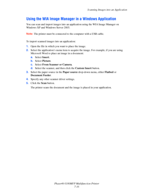 Page 138Scanning Images into an Application
Phaser® 6180MFP Multifunction Printer 
7-16
Using the WIA Image Manager in a Windows Application
You can scan and import images into an application using the WIA Image Manager on 
Windows XP and Windows Server 2003. 
Note: The printer must be connected to the computer with a USB cable.
 
To import scanned images into an application:
1.Open the file in which you want to place the image.
2.Select the application’s menu item to acquire the image. For example, if you are...