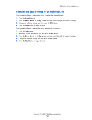 Page 143Adjusting Scanning Options
Phaser® 6180MFP Multifunction Printer 
7-21
Changing the Scan Settings for an Individual Job
To temporarily change a scan setting when emailing the scanned image:
1.Press the E-mail button.
2.Press the Down Arrow or the Up Arrow button to scroll through the menu of settings.
3.Change the selected setting, and then press the OK button.
4.Press the Start button to begin the scan.
To temporarily change a scan setting when scanning to a computer:
1.Press the Scan button.
2.Select...