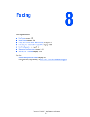 Page 144Phaser® 6180MFP Multifunction Printer 
8-1 This chapter includes:
 ■Fax Setup on page 8-2
■Basic Faxing on page 8-4
■Using the Address Book When Faxing on page 8-6
■Selecting Fax Options for Single Jobs on page 8-11
■Fax Configuration on page 8-13
■Managing Fax Functions on page 8-14
■Solving Fax Problems on page 8-18
See also: 
Printer Management Software on page 3-1
Faxing tutorial (English Only) at www.xerox.com/office/6180MFPsupport
 
Faxing
Downloaded From ManualsPrinter.com Manuals 