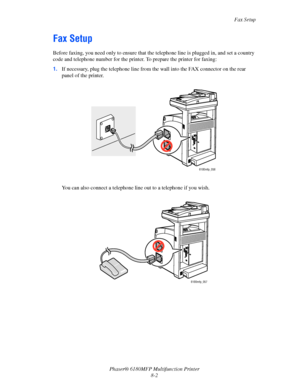 Page 145Fax Setup
Phaser® 6180MFP Multifunction Printer 
8-2
Fax Setup
Before faxing, you need only to ensure that the telephone line is plugged in, and set a country 
code and telephone number for the printer. To prepare the printer for faxing:
1.If necessary, plug the telephone line from the wall into the FAX connector on the rear 
panel of the printer. 
You can also connect a telephone line out to a telephone if you wish.
6180mfp_056
6180mfp_057
Downloaded From ManualsPrinter.com Manuals 