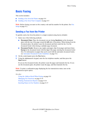 Page 147Basic Faxing
Phaser® 6180MFP Multifunction Printer 
8-4
Basic Faxing
This section includes:
■Sending a Fax from the Printer on page 8-4
■Sending a Fax from Your Computer on page 8-5
Note: Before faxing you must set the country code and fax number for the printer. See Fax 
Setup on page 8-2.
Sending a Fax from the Printer
To quickly send a fax from the printer to a single recipient using factory defaults:
1.Select one of the following methods: 
■Document Glass: Place the document you are faxing facedown...