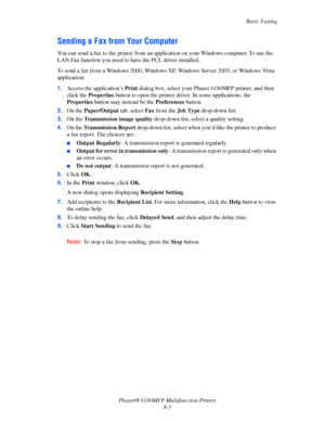 Page 148Basic Faxing
Phaser® 6180MFP Multifunction Printer 
8-5
Sending a Fax from Your Computer
You can send a fax to the printer from an application on your Windows computer. To use the 
LAN Fax function you need to have the PCL driver installed.
To send a fax from a Windows 2000, Windows XP, Windows Server 2003, or Windows Vista 
application:
1.Access the application’s Print dialog box, select your Phaser 6180MFP printer, and then 
click the Properties button to open the printer driver. In some applications,...