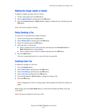 Page 155Selecting Fax Options for Single Jobs
Phaser® 6180MFP Multifunction Printer 
8-12
Making the Image Lighter or Darker
To lighten or darken an image when it is faxed:
1.On the control panel, press the Fax button.
2.Select 
Lighten/Darken, and then press the OK button.
3.Press the Forward Arrow or Back Arrow to lighten or darken the fax, and then press the 
OK button. 
 
Note: The factory default is Normal.
Delay Sending a Fax
To send a fax at a specified time (within 24 hours):
1.On the control panel,...