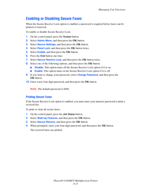 Page 158Managing Fax Functions
Phaser® 6180MFP Multifunction Printer 
8-15
Enabling or Disabling Secure Faxes
When the Secure Receive Lock option is enabled, a password is required before faxes can be 
printed or removed.
To enable or disable Secure Receive Lock:
1.On the control panel, press the System button.
2.Select 
Admin Menu, and then press the OK button.
3.Select 
Secure Settings, and then press the OK button.
4.Select 
Panel Lock, and then press the OK button twice.
5.Select 
Enable, and then press the...