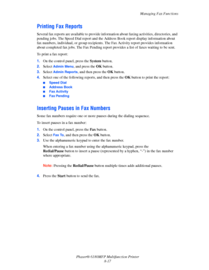 Page 160Managing Fax Functions
Phaser® 6180MFP Multifunction Printer 
8-17
Printing Fax Reports
Several fax reports are available to provide information about faxing activities, directories, and 
pending jobs. The Speed Dial report and the Address Book report display information about 
fax numbers, individual, or group recipients. The Fax Activity report provides information 
about completed fax jobs. The Fax Pending report provides a list of faxes waiting to be sent.
To print a fax report:
1.On the control...