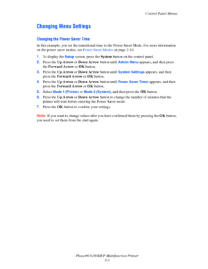 Page 166Control Panel Menus
Phaser® 6180MFP Multifunction Printer 
9-3
Changing Menu Settings
Changing the Power Saver Time
In this example, you set the transitional time to the Power Saver Mode. For more information 
on the power saver modes, see Power Saver Modes on page 2-10.
1.To display the 
Setup screen, press the System button on the control panel.
2.Press the Up Arrow or Down Arrow button until 
Admin Menu appears, and then press 
the Forward Arrow or OK button.
3.Press the Up Arrow or Down Arrow button...
