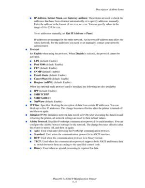 Page 174Description of Menu Items
Phaser® 6180MFP Multifunction Printer 
9-11
■IP Address, Subnet Mask, and Gateway Address: These items are used to check the 
addresses that have been obtained automatically or to specify addresses manually. 
Enter the address in the format of xxx.xxx.xxx.xxx. You can specify values in the 
range of 0 to 255 for xxx. 
 
To set addresses manually, set Get IP Address to Panel. 
 
IP addresses are managed in the entire network. An incorrect IP address may affect the 
whole network....