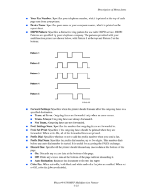 Page 177Description of Menu Items
Phaser® 6180MFP Multifunction Printer 
9-14
■Your Fax Number: Specifies your telephone number, which is printed at the top of each 
page sent from your printer.
■Device Name: Specifies your name or your companies name, which is printed on the 
report sheet.
■DRPD Pattern: Specifies a distinctive ring pattern for use with DRPD service. DRPD 
Patterns are specified by your telephone company. The patterns provided with your 
multifunction printer are shown below, with Pattern 1 at...