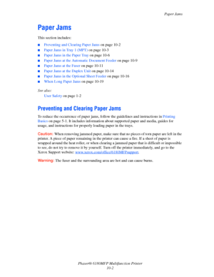 Page 186Paper Jams
Phaser® 6180MFP Multifunction Printer 
10-2
Paper Jams
This section includes:
■Preventing and Clearing Paper Jams on page 10-2
■Paper Jams in Tray 1 (MPT) on page 10-3
■Paper Jams in the Paper Tray on page 10-6
■Paper Jams at the Automatic Document Feeder on page 10-9
■Paper Jams at the Fuser on page 10-11
■Paper Jams at the Duplex Unit on page 10-14
■Paper Jams in the Optional Sheet Feeder on page 10-16
■When Long Paper Jams on page 10-19
See also: 
User Safety on page 1-2
Preventing and...