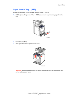 Page 187Paper Jams
Phaser® 6180MFP Multifunction Printer 
10-3
Paper Jams in Tray 1 (MPT)
Follow this procedure to remove paper jammed in Tray 1 (MPT).
1.Pull the jammed paper out of Tray 1 (MPT), and remove any remaining paper from the 
tray.
2.Close Tray 1 (MPT).
3.Push up the button and open the front cover.
Warning: Some components inside the printer, such as the fuser and surrounding area, 
are hot and can cause burns.
6180mfp-026
6180mfp-029
Downloaded From ManualsPrinter.com Manuals 