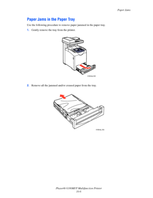 Page 190Paper Jams
Phaser® 6180MFP Multifunction Printer 
10-6
Paper Jams in the Paper Tray
Use the following procedure to remove paper jammed in the paper tray.
1.Gently remove the tray from the printer.
2.Remove all the jammed and/or creased paper from the tray.
6180mfp-028
6180mfp_055
Downloaded From ManualsPrinter.com Manuals 