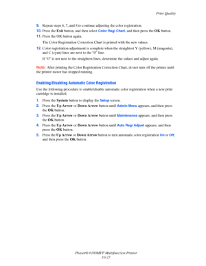 Page 211Print Quality
Phaser® 6180MFP Multifunction Printer 
10-27 9.Repeat steps 6, 7, and 8 to continue adjusting the color registration.
10.Press the Exit button, and then select 
Color Regi Chart, and then press the OK button. 
11.Press the OK button again.
The Color Registration Correction Chart is printed with the new values.
12.Color registration adjustment is complete when the straightest Y (yellow), M (magenta), 
and C (cyan) lines are next to the “0” line.
If “0” is not next to the straightest lines,...