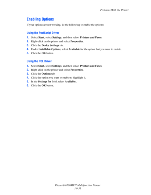 Page 215Problems With the Printer
Phaser® 6180MFP Multifunction Printer 
10-31
Enabling Options
If your options are not working, do the following to enable the options:
Using the PostScript Driver
1.Select Start, select Settings, and then select Printers and Faxes.
2.Right-click on the printer and select Properties.
3.Click the Device Settings tab.
4.Under Installable Options, select Available for the option that you want to enable.
5.Click the OK button.
Using the PCL Driver
1.Select Start, select Settings, and...