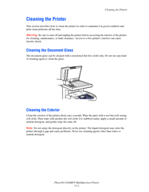 Page 227Cleaning the Printer
Phaser® 6180MFP Multifunction Printer 
11-2
Cleaning the Printer
This section describes how to clean the printer in order to maintain it in good condition and 
print clean printouts all the time.
Warning: Be sure to turn off and unplug the printer before accessing the interior of the printer 
for cleaning, maintenance, or fault clearance. Access to a live printer’s interior can cause 
electric shock.
Cleaning the Document Glass
The document glass can be cleaned with a moistened...