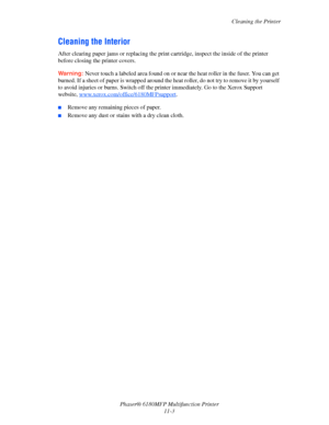 Page 228Cleaning the Printer
Phaser® 6180MFP Multifunction Printer 
11-3
Cleaning the Interior
After clearing paper jams or replacing the print cartridge, inspect the inside of the printer 
before closing the printer covers.
Warning: Never touch a labeled area found on or near the heat roller in the fuser. You can get 
burned. If a sheet of paper is wrapped around the heat roller, do not try to remove it by yourself 
to avoid injuries or burns. Switch off the printer immediately. Go to the Xerox Support...